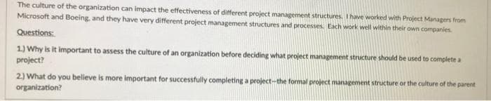 The culture of the organization can impact the effectiveness of different project management structures. I have worked with Project Managers from
Microsoft and Boeing, and they have very different project management structures and processes. Each work well within their own companies.
Questions:
1.) Why is it important to assess the culture of an organization before deciding what project management structure should be used to complete a
project?
2.) What do you believe is more important for successfully completing a project-the formal project management structure or the culture of the parent
organization?