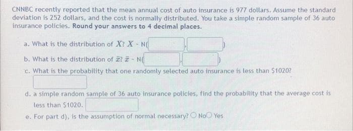 CNNBC recently reported that the mean annual cost of auto insurance is 977 dollars. Assume the standard
deviation is 252 dollars, and the cost is normally distributed. You take a simple random sample of 36 auto
insurance policies. Round your answers to 4 decimal places.
a. What is the distribution of X? X-N
b. What is the distribution of ? - N
c. What is the probability that one randomly selected auto insurance is less than $1020?
d. a simple random sample of 36 auto insurance policies, find the probability that the average cost is
less than $1020.
e. For part d), is the assumption of normal necessary? No Yes