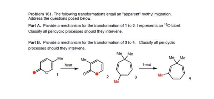Problem 161. The following transformations entail an "apparent" methyl migration.
Address the questions posed below.
Part A. Provide a mechanism for the transformation of 1 to 2. I represents an 180 label.
Classify all pericyclic processes should they intervene.
Part B. Provide a mechanism for the transformation of 3 to 4. Classify all pericyclic
processes should they intervene.
Me Me
Me
Me Me
Me
heat
heat
0=0.8=8
Me
Me