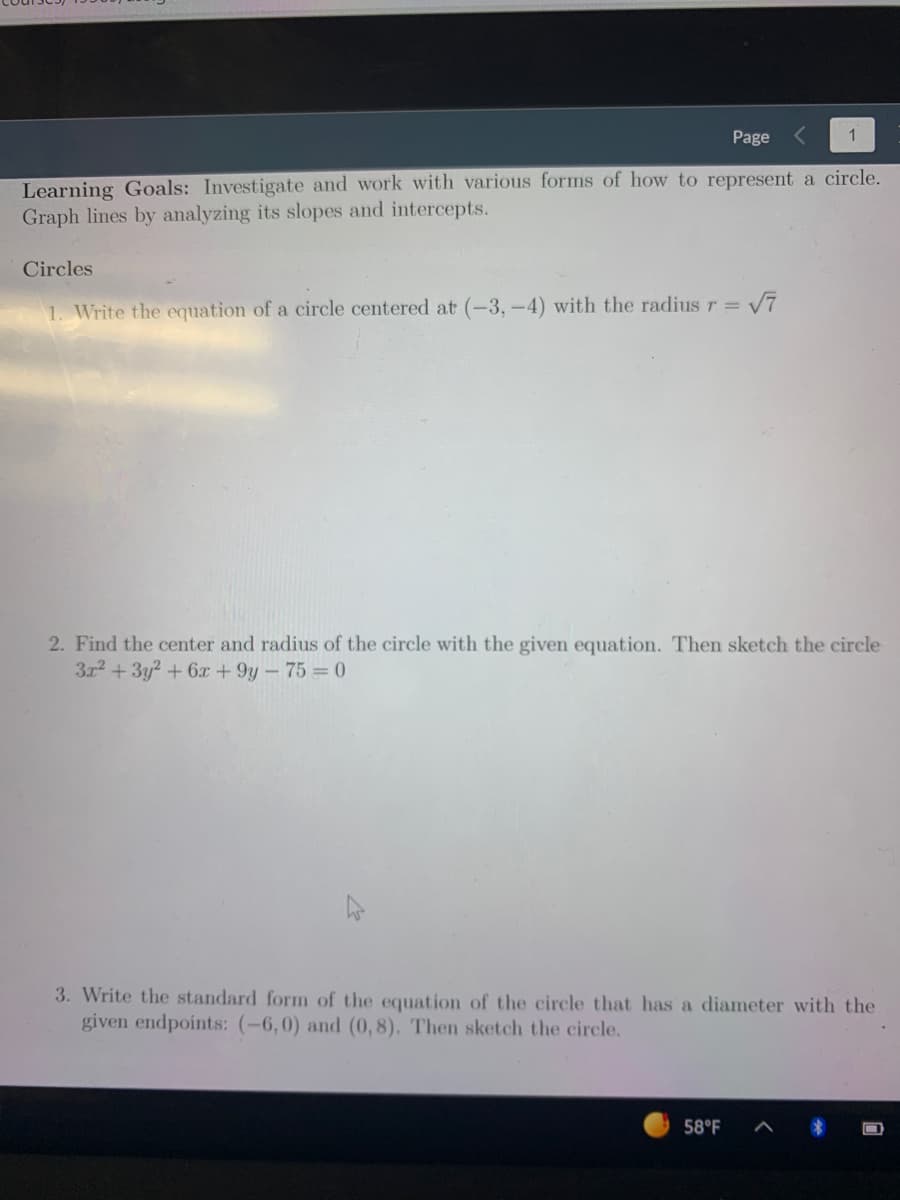 Page
Learning Goals: Investigate and work with various forms of how to represent a circle.
Graph lines by analyzing its slopes and intercepts.
Circles
1. Write the equation of a circle centered at (-3, -4) with the radius r =
2. Find the center and radius of the circle with the given equation. Then sketch the circle
3r2 +3y? + 6x + 9y - 75 = 0
3. Write the standard form of the equation of the circle that has a diameter with the
given endpoints: (-6,0) and (0, 8). Then sketch the circle.
58°F
ロ
