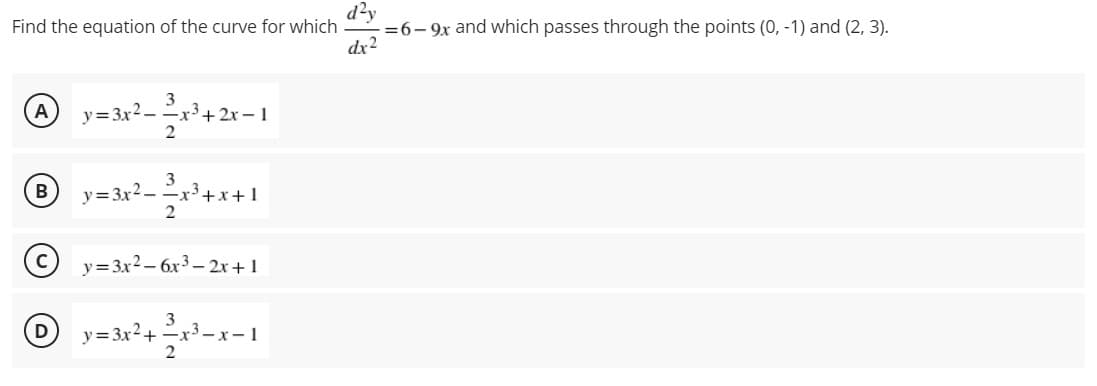 d?y
=6- 9x and which passes through the points (0, -1) and (2, 3).
dx2
Find the equation of the curve for which
3
y= 3x2-x+ 2x –1
A
3
B
y= 3x2 - x3+x+ 1
y=3x2 – 6x3 – 2x +1
y=3x?+ -x-1

