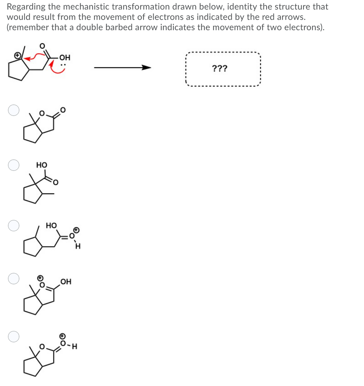 Regarding the mechanistic transformation drawn below, identity the structure that
would result from the movement of electrons as indicated by the red arrows.
(remember that a double barbed arrow indicates the movement of two electrons).
OH
???
Но
Но
HO
