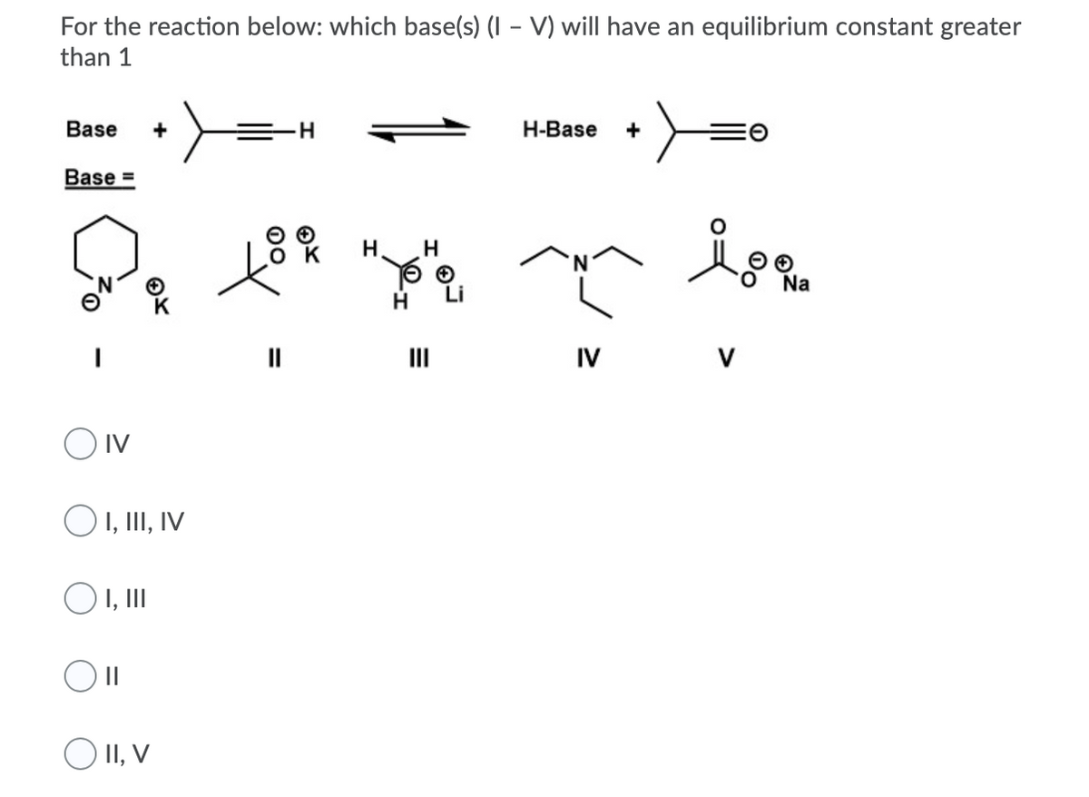 For the reaction below: which base(s) (I – V) will have an equilibrium constant greater
than 1
Base
+
H-Base
+
Base =
H
H
O.
Na
H.
II
IV
V
O Iv
O I, III, IV
O 1,II
II
O II, V
00
