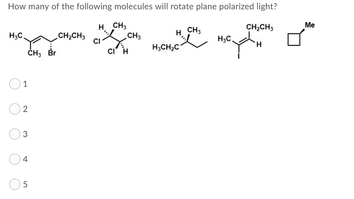 How many of the following molecules will rotate plane polarized light?
H CH3
CH3
Ме
CH3
CH2CH3
H3C.
CH2CH3
CI
H;C.
H.
ČH3 Br
ci' H
H3CH2C
1
2
3
4
5
