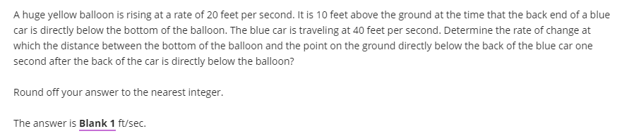 A huge yellow balloon is rising at a rate of 20 feet per second. It is 10 feet above the ground at the time that the back end of a blue
car is directly below the bottom of the balloon. The blue car is traveling at 40 feet per second. Determine the rate of change at
which the distance between the bottom of the balloon and the point on the ground directly below the back of the blue car one
second after the back of the car is directly below the balloon?
Round off your answer to the nearest integer.
The answer is Blank 1 ft/sec.
