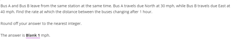 Bus A and Bus B leave from the same station at the same time. Bus A travels due North at 30 mph, while Bus B travels due East at
40 mph. Find the rate at which the distance between the buses changing after 1 hour.
Round off your answer to the nearest integer.
The answer is Blank 1 mph.

