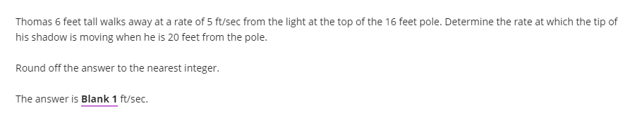 Thomas 6 feet tall walks away at a rate of 5 ft/sec from the light at the top of the 16 feet pole. Determine the rate at which the tip of
his shadow is moving when he is 20 feet from the pole.
Round off the answer to the nearest integer.
The answer is Blank 1 ft/sec.
