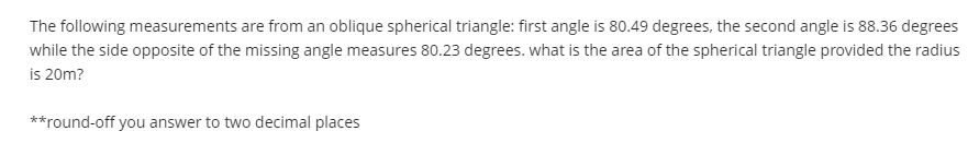 The following measurements are from an oblique spherical triangle: first angle is 80.49 degrees, the second angle is 88.36 degrees
while the side opposite of the missing angle measures 80.23 degrees. what is the area of the spherical triangle provided the radius
is 20m?
**round-off you answer to two decimal places
