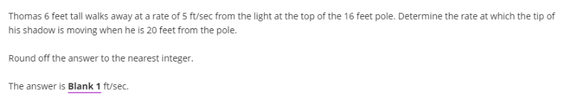 Thomas 6 feet tall walks away at a rate of 5 ft/sec from the light at the top of the 16 feet pole. Determine the rate at which the tip of
his shadow is moving when he is 20 feet from the pole.
Round off the answer to the nearest integer.
The answer is Blank 1 ft/sec.
