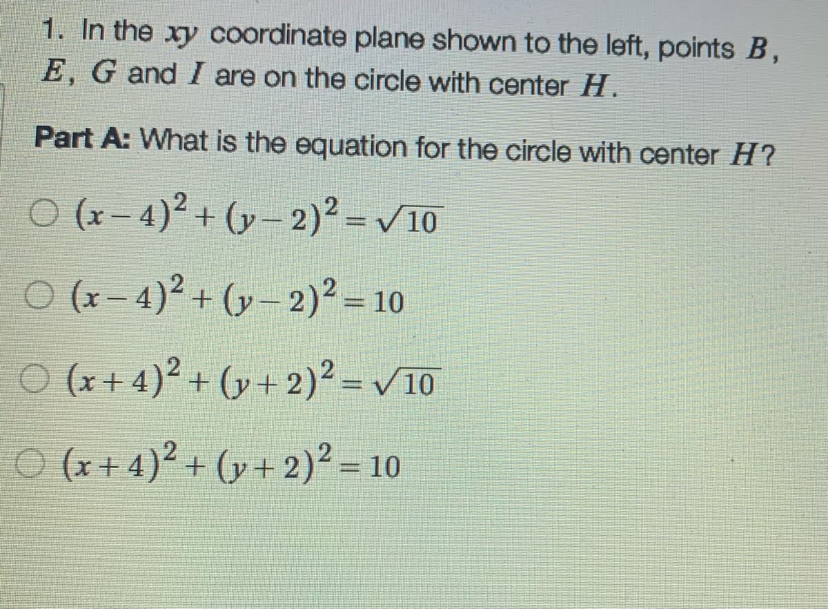 1. In the xy coordinate plane shown to the left, points B,
E, G and I are on the circle with center H.
Part A: What is the equation for the circle with center H?
O (x – 4)² + (y – 2)² = 10
O (x- 4)² + (y – 2)² = 10
O (x+ 4)² + (y + 2)² = v10
%3D
O (x + 4)² + (y+ 2)² =10
