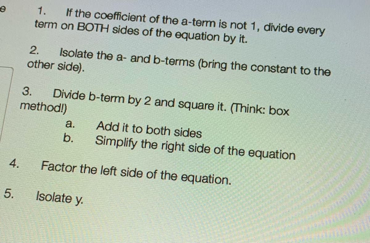 If the coefficient of the a-term is not 1, divide every
term on BOTH sides of the equation by it.
1.
Isolate the a- and b-terms (bring the constant to the
other side).
2.
Divide b-term by 2 and square it. (Think: box
method!)
3.
a.
Add it to both sides
b.
Simplify the right side of the equation
Factor the left side of the equation.
4.
5.
Isolate y.
