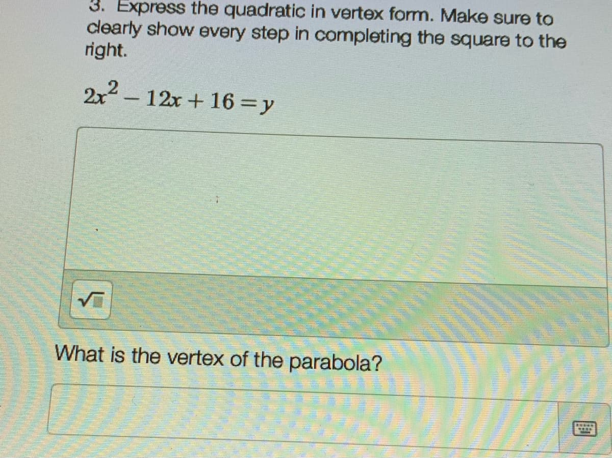 3. Express the quadratic in vertex form. Make sure to
clearly show every step in completing the square to the
right.
2x2- 12x + 16 =y
What is the vertex of the parabola?

