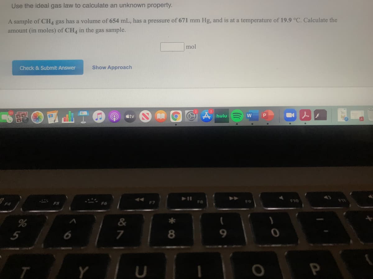 Use the ideal gas law to calculate an unknown property.
A sample of CHA gas has a volume of 654 mL, has a pressure of 671 mm Hg, and is at a temperature of 19.9 °C. Calculate the
amount (in moles) of CH in the gas sample.
mol
Check & Submit Answer
Show Approach
stv
A hulu
FA
F10
F4
ES
F6
&
T
P
