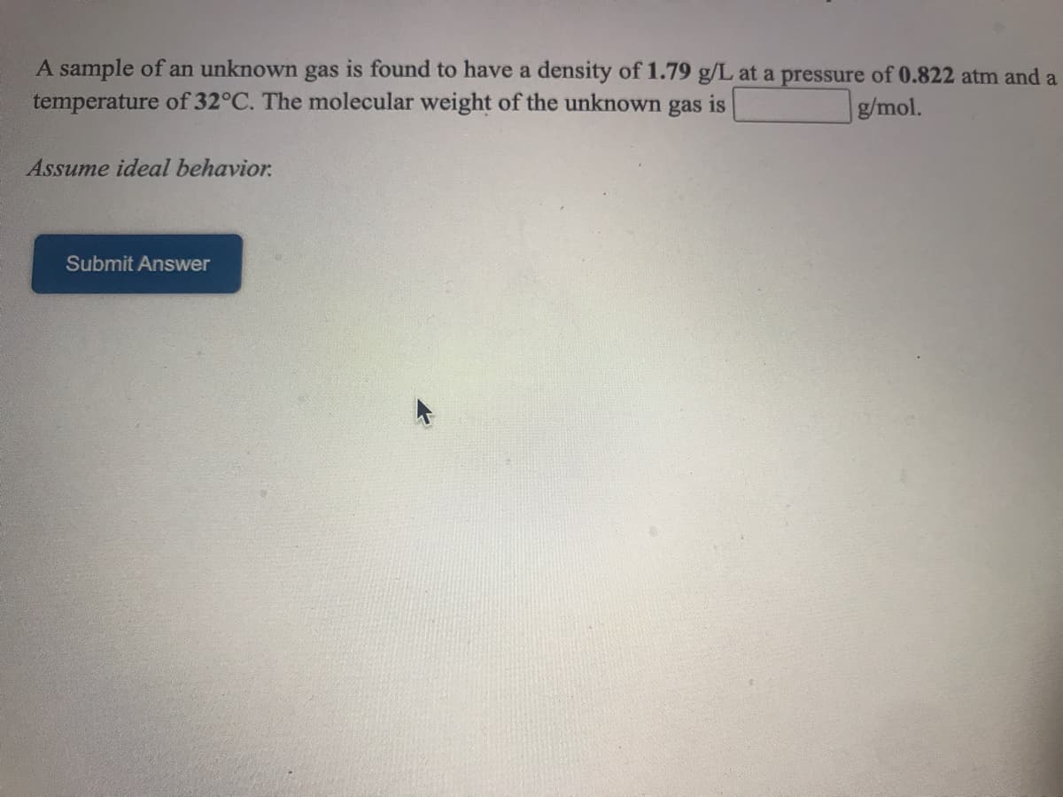 A sample of an unknown gas is found to have a density of 1.79 g/L at a pressure of 0.822 atm and a
temperature of 32°C. The molecular weight of the unknown gas is
g/mol.
Assume ideal behavior.
Submit Answer
