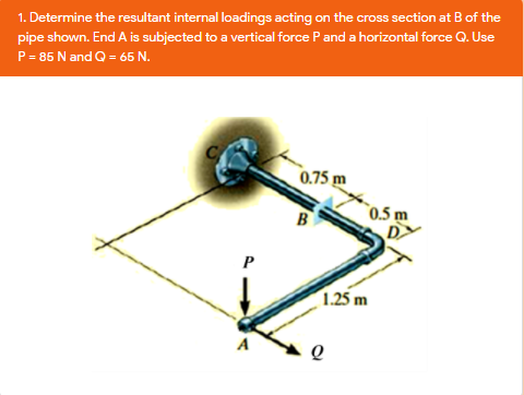 1. Determine the resultant internal loadings acting on the cross section at B of the
pipe shown. End A is subjected to a vertical force Pand a horizontal force Q. Use
P= 85 N and Q = 65 N.
0.75 m
B
0.5 m
P
1.25 m
