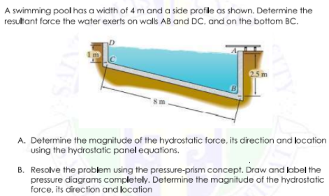 A swimming pool has a width of 4 m and a side profile as shown. Determine the
resultant force the water exerts on walls AB and DC, and on the bottom BC.
25 m
B
8m
A. Determine the magnitude of the hydrostatic force, its direction and location
using the hydrostatic panel equations.
B. Resolve the problem using the pressure-prism concept. Draw and label the
pressure diagrams completely. Determine the magnitude of the hydrostatic
force, its direction and location
