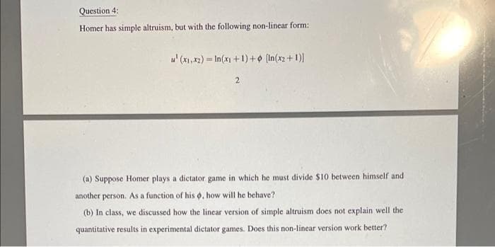 Question 4:
Homer has simple altruism, but with the following non-linear form:
u' (x1,x2) = In(x1 +1)+o (In(x2+ 1)
(a) Suppose Homer plays a dictator game in which he must divide $10 between himself and
another person. As a function of his o, how will he behave?
(b) In class, we discussed how the linear version of simple altruism does not explain well the
quantitative results in experimental dictator games. Does this non-linear version work better?
