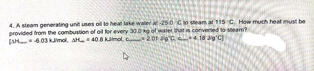 4. A steam generating unit uses oil to heat lake water at-250 C to steam at 115 C. How much heat must be
provided from the combustion of oil for every 30 0 kg of water that is converted to steam?
[AHa = -6.03 kJimol, AH. = 40.6 KJ/mol, c e=201 Jg C, c=4.18 Jig C)
