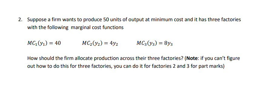 2. Suppose a firm wants to produce 50 units of output at minimum cost and it has three factories
with the following marginal cost functions
MC,(y1) = 40
MC2(y2) = 4y2
MC3(y3) = 8y3
How should the firm allocate production across their three factories? (Note: if you can't figure
out how to do this for three factories, you can do it for factories 2 and 3 for part marks)
