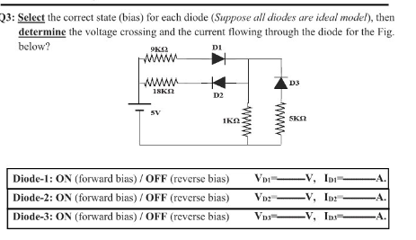 Q3: Select the correct state (bias) for each diode (Suppose all diodes are ideal model), then
determine the voltage crossing and the current flowing through the diode for the Fig.
below?
DI
wWw
D3
18KN
D2
5V
IKA:
SKN
Diode-1: ON (forward bias) / OFF (reverse bias)
Diode-2: ON (forward bias) / OFF (reverse bias)
-V, In
A.
VD2
-V, Inr
-A.
Diode-3: ON (forward bias) / OFF (reverse bias)
V, In
-A.
www
