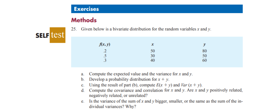 Exercises
Methods
25. Given below is a bivariate distribution for the random variables x and y.
SELF test
Ax, y)
2
50
80
.5
3
30
50
60
40
a. Compute the expected value and the variance for x and y.
b. Develop a probability distribution for x + y.
c. Using the result of part (b), compute E(x + y) and Var (x + y).
d. Compute the covariance and correlation for x and y. Are x and y positively related,
negatively related, or unrelated?
e. Is the variance of the sum of x and y bigger, smaller, or the same as the sum of the in-
dividual variances? Why?
