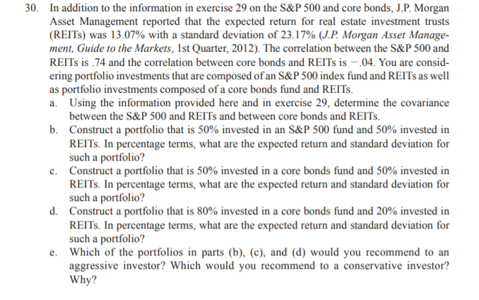 30. In addition to the information in exercise 29 on the S&P500 and core bonds, J.P. Morgan
Asset Management reported that the expected return for real estate investment trusts
(REITS) was 13.07% with a standard deviation of 23.17% (J.P. Morgan Asset Manage-
ment, Guide to the Markets, 1st Quarter, 2012). The correlation between the S&P 500 and
REITS is .74 and the correlation between core bonds and REITS is – .04. You are consid-
ering portfolio investments that are composed of an S&P 500 index fund and REITS as well
as portfolio investments composed of a core bonds fund and REITS.
a. Using the information provided here and in exercise 29, determine the covariance
between the S&P 500 and REITS and between core bonds and REITS.
b. Construct a portfolio that is 50% invested in an S&P 500 fund and 50% invested in
REITS. In percentage terms, what are the expected return and standard deviation for
such a portfolio?
c. Construct a portfolio that is 50% invested in a core bonds fund and 50% invested in
REITS. In percentage terms, what are the expected return and standard deviation for
such a portfolio?
d. Construct a portfolio that is 80% invested in a core bonds fund and 20% invested in
REITS. In percentage terms, what are the expected return and standard deviation for
such a portfolio?
e. Which of the portfolios in parts (b), (c), and (d) would you recommend to an
aggressive investor? Which would you recommend to a conservative investor?
Why?
