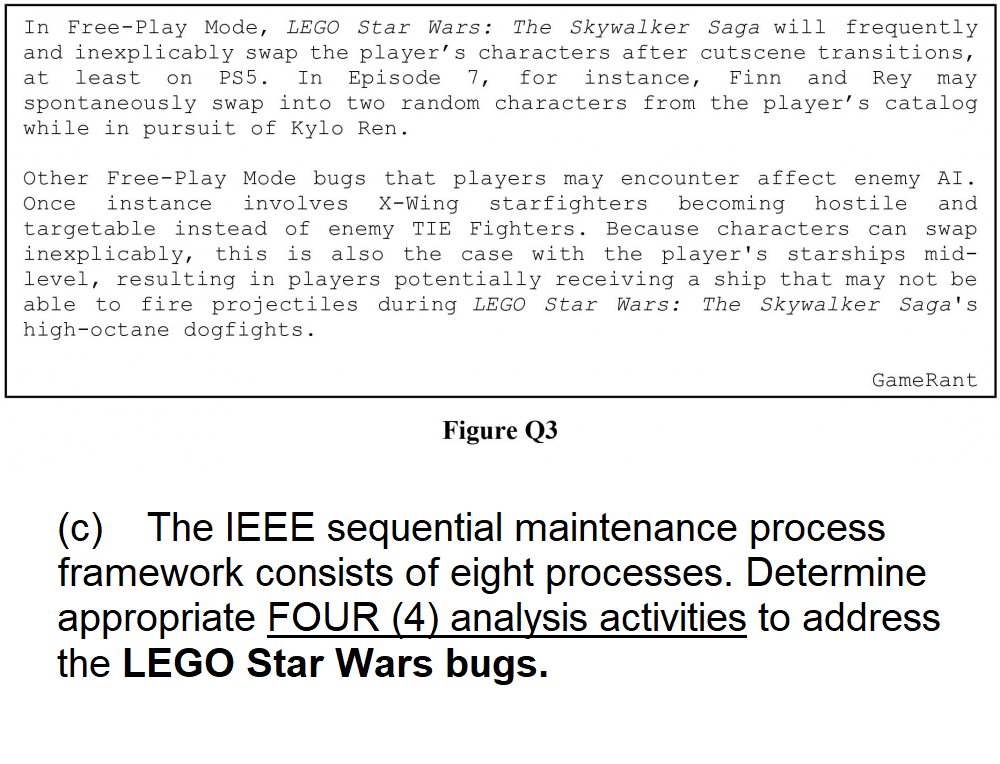 In Free-Play Mode, LEGO Star Wars: The Skywalker Saga will frequently
and inexplicably swap the player's characters after cutscene transitions,
at least on PS5. In Episode 7, for instance, Finn and Rey may
spontaneously swap into two random characters from the player's catalog
while in pursuit of Kylo Ren.
Other Free-Play Mode bugs that players may encounter affect enemy AI.
Once instance involves X-Wing starfighters becoming hostile and
targetable instead of enemy TIE Fighters. Because characters can swap
inexplicably, this is also the case with the player's starships mid-
level, resulting in players potentially receiving a ship that may not be
able to fire projectiles during LEGO Star Wars: The Skywalker Saga's
high-octane dogfights.
Figure Q3
GameRant
(c) The IEEE sequential maintenance process
framework consists of eight processes. Determine
appropriate FOUR (4) analysis activities to address.
the LEGO Star Wars bugs.
