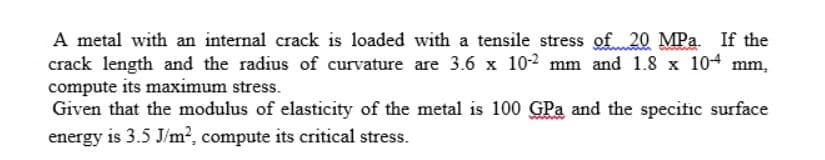 A metal with an internal crack is loaded with a tensile stress of 20 MPa. If the
crack length and the radius of curvature are 3.6 x 10-2 mm and 1.8 x 10-4 mm,
compute its maximum stress.
Given that the modulus of elasticity of the metal is 100 GPa and the specific surface
energy is 3.5 J/m², compute its critical stress.