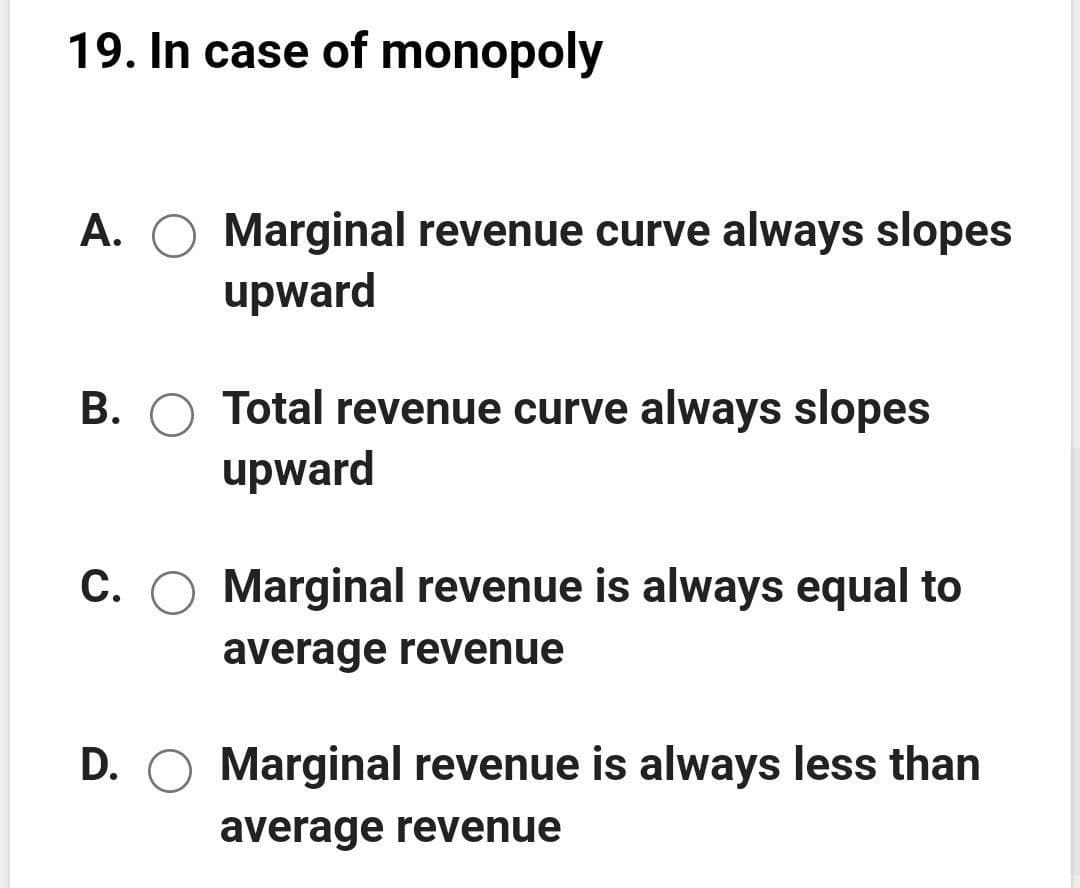 19. In case of monopoly
A. O Marginal revenue curve always slopes
upward
B. O Total revenue curve always slopes
upward
C. O Marginal revenue is always equal to
average revenue
D. O Marginal revenue is always less than
average revenue
