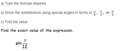 a) Type the formula required.
b) Show the substitutions using special angles in terms of , , or
C) Find the value.
Find the exact value of the expression.
sin 12
