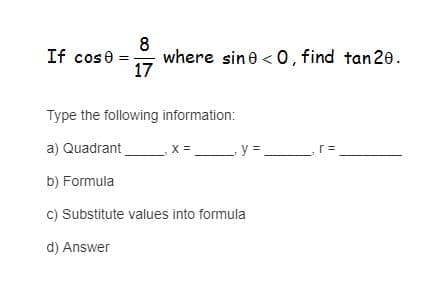 8
where sine < 0, find tan20.
17
If cose =
Type the following information:
a) Quadrant
X =
-y = r=
b) Formula
c) Substitute values into formula
d) Answer
