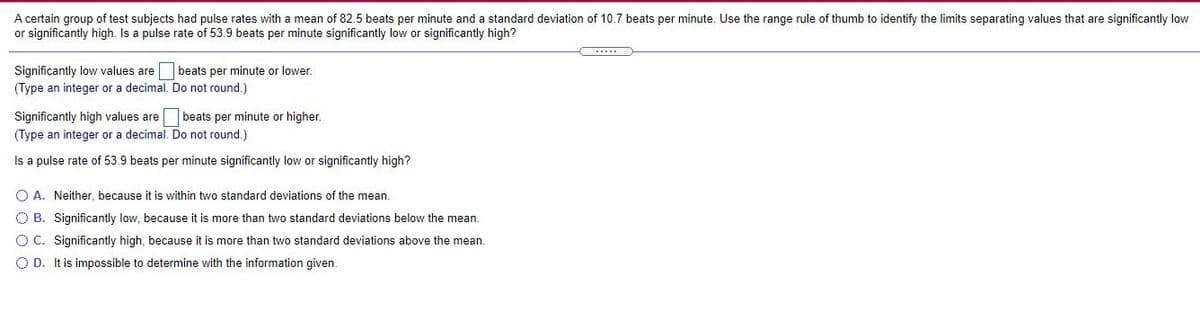 A certain group of test subjects had pulse rates with
or significantly high. Is a pulse rate of 53.9 beats per minute significantly low or significantly high?
mean of 82.5 beats per minute and a standard deviation of 10.7 beats per minute. Use the range rule of thumb to identify the limits separating values that are significantly low
beats per minute or lower.
Significantly low values are
(Type an integer or a decimal. Do not round.
Significantly high values are beats per minute or higher.
(Type an integer or a decimal. Do not round.)
Is a pulse rate of 53.9 beats per minute significantly low or significantly high?
O A. Neither, because it is within two standard deviations of the mean.
O B. Significantly low, because it is more than two standard deviations below the mean.
O C. Significantly high, because it is more than two standard deviations above the mean.
O D. It is impossible to determine with the information given.
