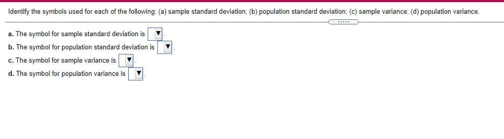 Identify the symbols used for each of the following: (a) sample standard deviation; (b) population standard deviation; (c) sample variance; (d) population variance.
a. The symbol for sample standard deviation is
b. The symbol for population standard deviation is
c. The symbol for sample variance is
d. The symbol for population variance is

