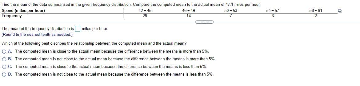 Find the mean of the data summarized in the given frequency distribution. Compare the computed mean to the actual mean of 47.1 miles per hour.
58 - 61
Speed (miles per hour)
Frequency
42 - 45
29
46 - 49
14
50 - 53
54 - 57
3
.....
The mean of the frequency distribution is
miles per hour.
(Round to the nearest tenth as needed.)
Which of the following best discribes the relationship between the computed mean and the actual mean?
O A. The computed mean is close to the actual mean because the difference between the means is more than 5%.
O B. The computed mean is not close to the actual mean because the difference between the means is more than 5%.
O C. The computed mean is close to the actual mean because the difference between the means is less than 5%.
O D. The computed mean is not close to the actual mean because the difference between the means is less than 5%.
