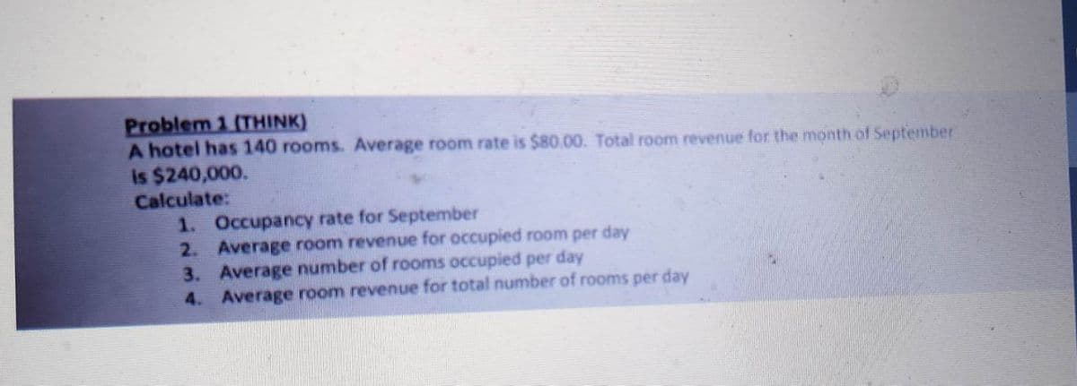 Problem 1 (THINK)
A hotel has 140 rooms. Average room rate is $80.00. Total room revenue for the month of September
is $240,000.
Calculate:
1. Occupancy rate for September
2. Average room revenue for occupied room per day
3. Average number of rooms occupied per day
4. Average room revenue for total number of rooms per day
