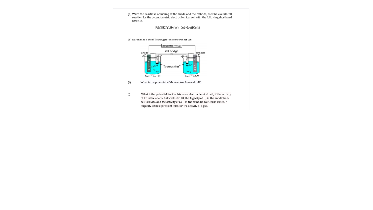 (a) Write the reactions occurring at the anode and the cathode, and the overall cell
reaction for the potentiometric electrochemical cell with the following shorthand
notation.
Pt(s)[H2[g),H+(aq)||Cu2+(aq)|Cu(s)
(b) Karen made the following potentiometric set up:
potentiometer
salt bridge
KCI
porous frits
NO,
Ozn-0.0167
ang-0.100
(1)
What is the potential of this electrochemical cell?
What is the potential for the this same electrochemical cell, if the activity
of H* in the anodic half-cell is 0.100, the fugacity of Hz in the anodic half-
(1)
cell is 0.500, and the activity of Cu2+ in the cathodic half-cell is 0.0500?
Fugacity is the equivalent term for the activity of a gas.
