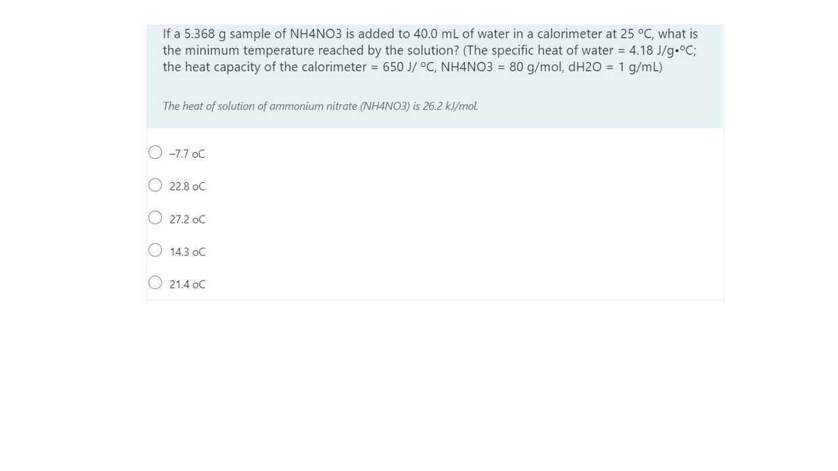 If a 5.368 g sample of NH4NO3 is added to 40.0 mL of water in a calorimeter at 25 °C, what is
the minimum temperature reached by the solution? (The specific heat of water = 4.18 J/g•°C;
the heat capacity of the calorimeter = 650 J/ °C, NH4NO3 = 80 g/mol, dH20 = 1 g/mL)
The heat of solution of ammonium nitrate (NH4NO3) is 26.2 kJ/mol.
-7.7 oC
22.8 oC
27.2 oC
14.3 oC
21.4 oC
