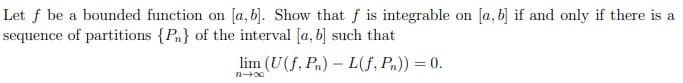 Let f be a bounded function on [a, b]. Show that f is integrable on [a, b] if and only if there is a
sequence of partitions {Pn} of the interval [a, b] such that
lim (U(f, Pn) - L(f, Pn)) = 0.
n→∞0