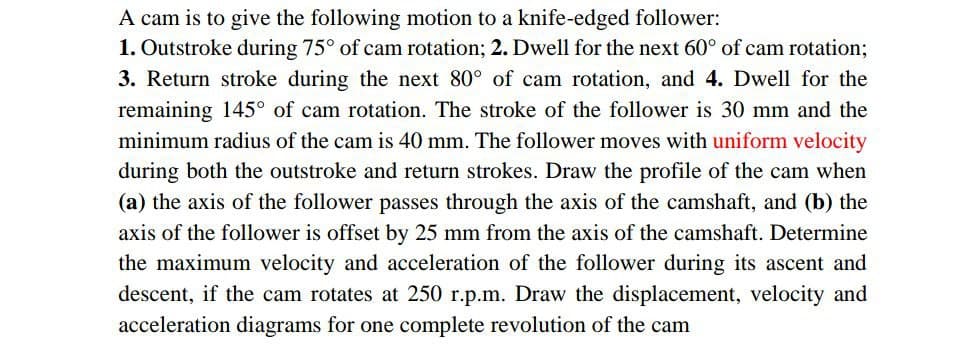 A cam is to give the following motion to a knife-edged follower:
1. Outstroke during 75° of cam rotation; 2. Dwell for the next 60° of cam rotation;
3. Return stroke during the next 80° of cam rotation, and 4. Dwell for the
remaining 145° of cam rotation. The stroke of the follower is 30 mm and the
minimum radius of the cam is 40 mm. The follower moves with uniform velocity
during both the outstroke and return strokes. Draw the profile of the cam when
(a) the axis of the follower passes through the axis of the camshaft, and (b) the
axis of the follower is offset by 25 mm from the axis of the camshaft. Determine
the maximum velocity and acceleration of the follower during its ascent and
descent, if the cam rotates at 250 r.p.m. Draw the displacement, velocity and
acceleration diagrams for one complete revolution of the cam
