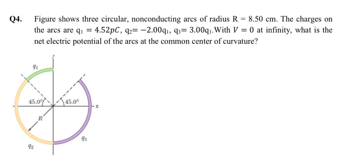 Q4. Figure shows three circular, nonconducting arcs of radius R = 8.50 cm. The charges on
4.52pC, q2= -2.00q,, q3= 3.00q1.With V = 0 at infinity, what is the
the arcs are q¡ =
net electric potential of the arcs at the common center of curvature?
45.0 45.0°
93
42
