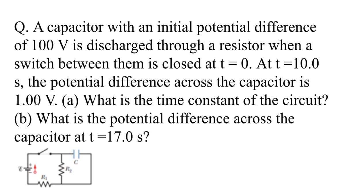 Q. A capacitor with an initial potential difference
of 100 V is discharged through a resistor when a
switch between them is closed at t= 0. At t=10.0
s, the potential difference across the capacitor is
1.00 V. (a) What is the time constant of the circuit?
(b) What is the potential difference across the
capacitor at t =17.0 s?
R
