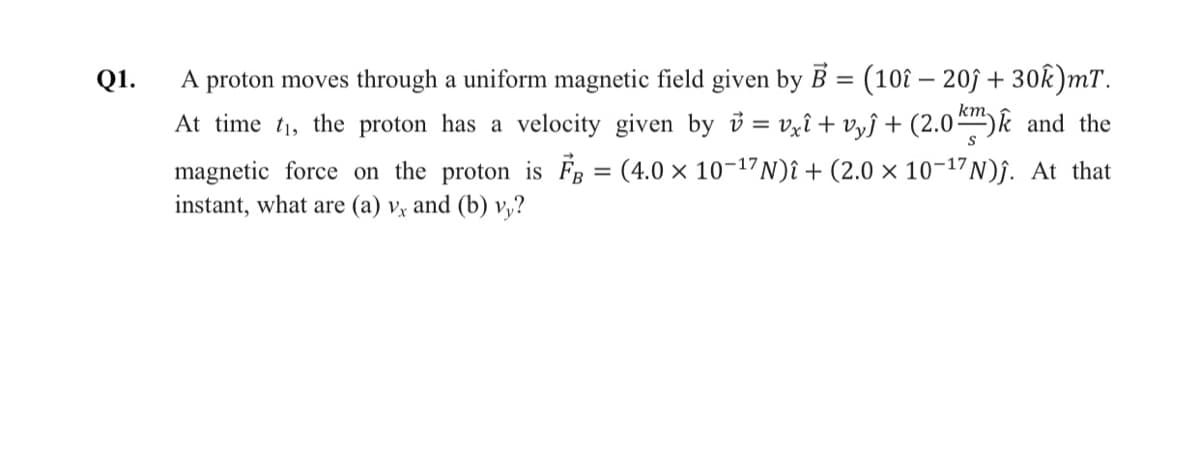 A proton moves through a uniform magnetic field given by B = (10î – 203 + 30k)mT.
At time t1, the proton has a velocity given by = vxî + vyĵ + (2.0)k and the
(4.0 x 10-17N)î + (2.0 × 10-17N)j. At that
Q1.
km
magnetic force on the proton is FB
instant, what are (a) vỵ and (b) v,?
