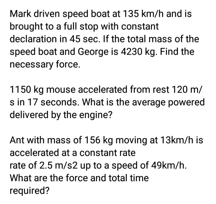 Mark driven speed boat at 135 km/h and is
brought to a full stop with constant
declaration in 45 sec. If the total mass of the
speed boat and George is 4230 kg. Find the
necessary force.
1150 kg mouse accelerated from rest 120 m/
s in 17 seconds. What is the average powered
delivered by the engine?
Ant with mass of 156 kg moving at 13km/h is
accelerated at a constant rate
rate of 2.5 m/s2 up to a speed of 49km/h.
What are the force and total time
required?
