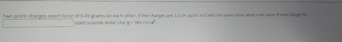 Two point charges exert force of 0.49 grams on each other. If the charges are 3.2 cm apart and with the same value, what is the value of each charge? Q =
statCoulomb Note: Use g = 980 cm/s².