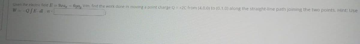 Given the electric field E=9za, -6ya, V/m. find the work done in moving a point charge Q = +2C from (4,0,0) to (0.1.0) along the straight-line path joining the two points. Hint: Use
W=-QfE.dl.w=