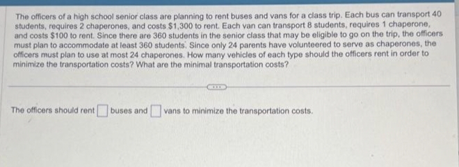 The officers of a high school senior class are planning to rent buses and vans for a class trip. Each bus can transport 40
students, requires 2 chaperones, and costs $1,300 to rent. Each van can transport 8 students, requires 1 chaperone,
and costs $100 to rent. Since there are 360 students in the senior class that may be eligible to go on the trip, the officers
must plan to accommodate at least 360 students. Since only 24 parents have volunteered to serve as chaperones, the
officers must plan to use at most 24 chaperones. How many vehicles of each type should the officers rent in order to
minimize the transportation costs? What are the minimal transportation costs?
The officers should rent buses and vans to minimize the transportation costs.