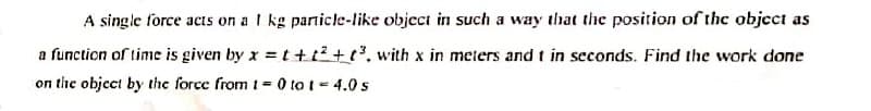 A single force acts on a I kg particle-like object in such a way that the position of the object as
a function of time is given by x = t+t² +3, with x in meters and t in seconds. Find the work done
on the object by the force from 1= 0 to t= 4.0 s
