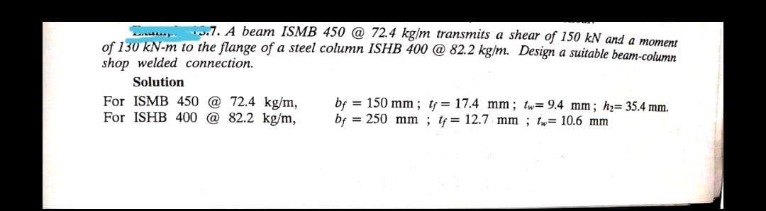 5.7. A beam ISMB 450 @ 72.4 kg/m transmits a shear of 150 kN and a moment
of 130 kN-m to the flange of a steel column ISHB 400 @ 82.2 kg/m. Design a suitable beam-column
shop welded connection.
Solution
For ISMB 450 @ 72.4 kg/m,
For ISHB 400 @ 82.2 kg/m,
bf = 150 mm; t= 17.4 mm; tw= 9.4 mm; h2= 35.4 mm.
bf = 250 mm ; tf = 12.7 mm ; tw= 10.6 mm
