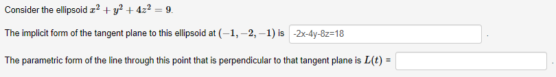 Consider the ellipsoid æ? + y? + 4z2 = 9.
The implicit form of the tangent plane to this ellipsoid at (-1, –2, –1) is -2x-4y-8z=18
The parametric form of the line through this point that is perpendicular to that tangent plane is L(t) =
