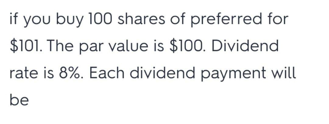 if you buy 100 shares of preferred for
$101. The par value is $100. Dividend
rate is 8%. Each dividend payment will
be

